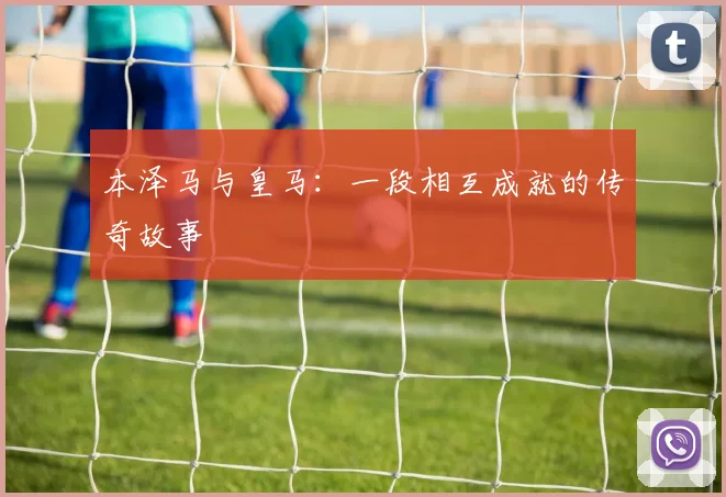 本泽马与皇马：一段相互成就的传奇故事