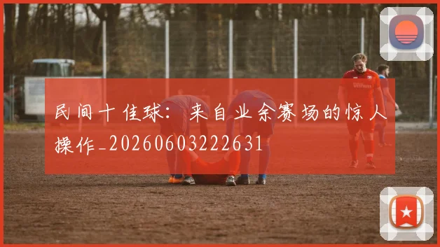 民间十佳球:来自业余赛场的惊人操作_20260603222631