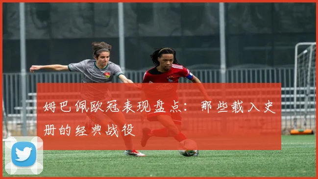 姆巴佩欧冠表现盘点：那些载入史册的经典战役