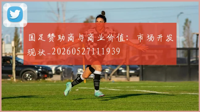 国足赞助商与商业价值:市场开发现状_20260527111939
