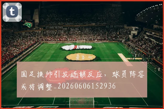 国足换帅引发连锁反应，球员阵容或将调整_20260606152936
