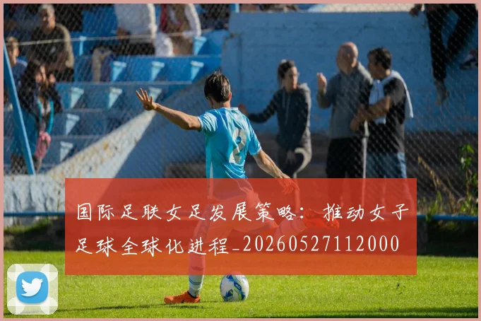 国际足联女足发展策略：推动女子足球全球化进程_20260527112000