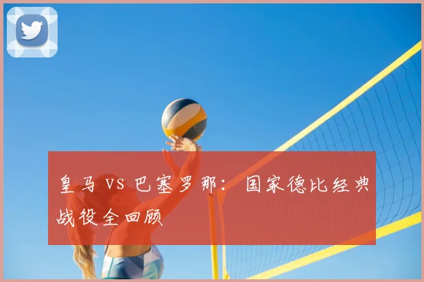 皇马 vs 巴塞罗那：国家德比经典战役全回顾