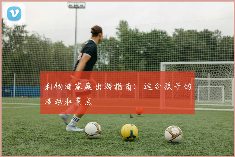 利物浦家庭出游指南：适合孩子的活动和景点