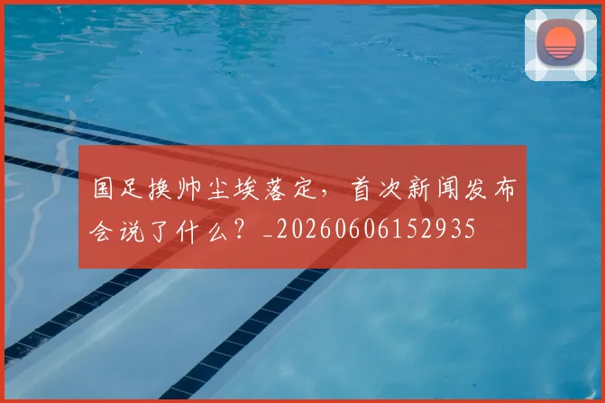 国足换帅尘埃落定,首次新闻发布会说了什么?_20260606152935