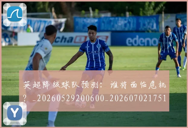 英超降级球队预测：谁将面临危机？_20260529200600_20260702175147