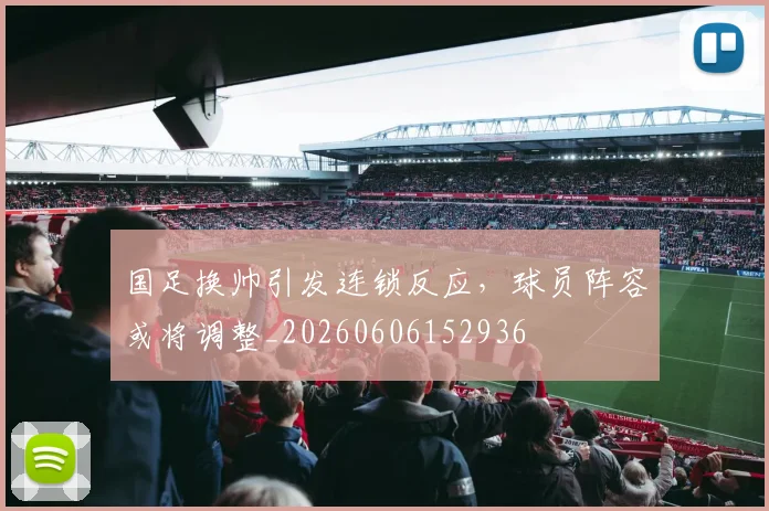 国足换帅引发连锁反应，球员阵容或将调整_20260606152936