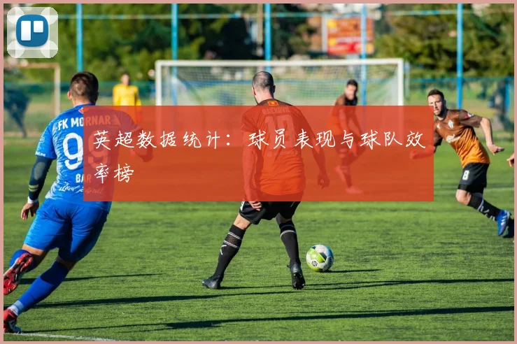 英超数据统计:球员表现与球队效率榜
