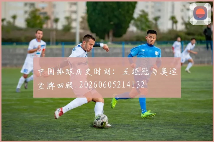 中国排球历史时刻:五连冠与奥运金牌回顾_20260605214132