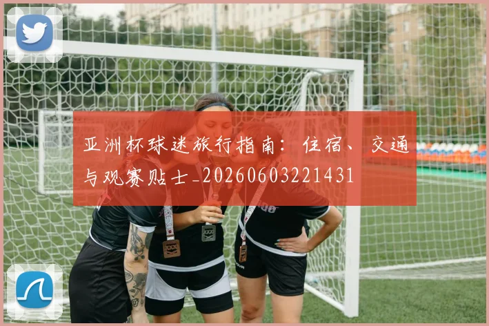 亚洲杯球迷旅行指南：住宿、交通与观赛贴士_20260603221431